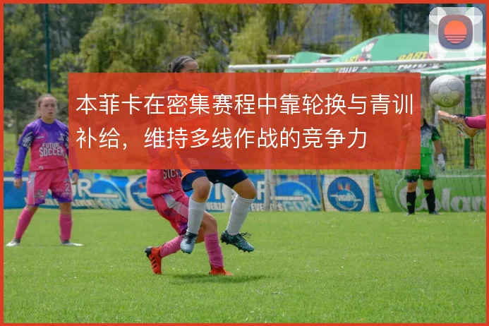 本菲卡在密集赛程中靠轮换与青训补给,维持多线作战的竞争力
