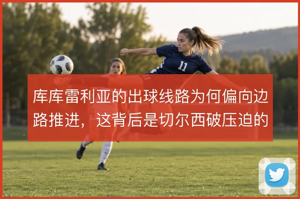 库库雷利亚的出球线路为何偏向边路推进，这背后是切尔西破压迫的取舍