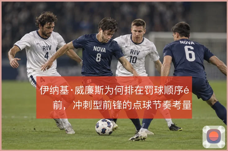 伊纳基·威廉斯为何排在罚球顺序靠前，冲刺型前锋的点球节奏考量