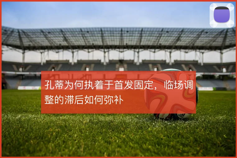 孔蒂为何执着于首发固定,临场调整的滞后如何弥补