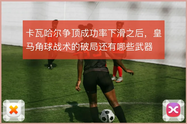 卡瓦哈尔争顶成功率下滑之后，皇马角球战术的破局还有哪些武器