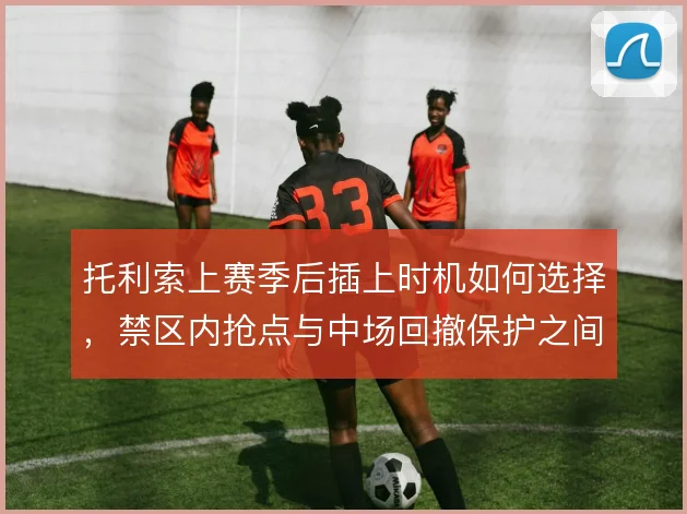 托利索上赛季后插上时机如何选择，禁区内抢点与中场回撤保护之间怎么平衡