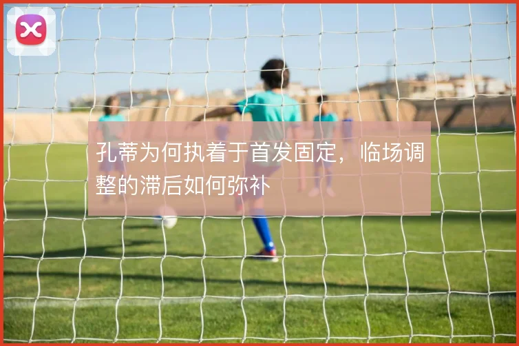 孔蒂为何执着于首发固定，临场调整的滞后如何弥补