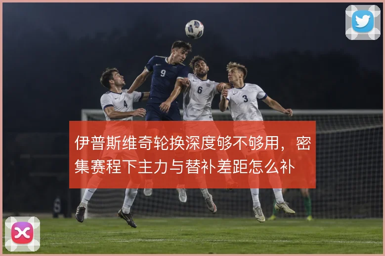 伊普斯维奇轮换深度够不够用,密集赛程下主力与替补差距怎么补