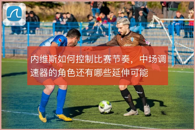 内维斯如何控制比赛节奏,中场调速器的角色还有哪些延伸可能