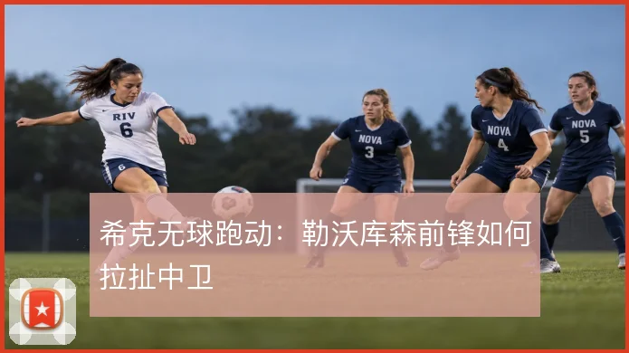 希克无球跑动:勒沃库森前锋如何拉扯中卫