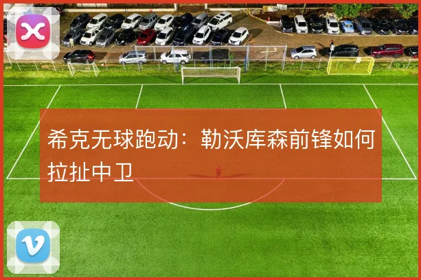 希克无球跑动:勒沃库森前锋如何拉扯中卫